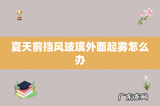 夏天前挡风玻璃外面起雾怎么办
