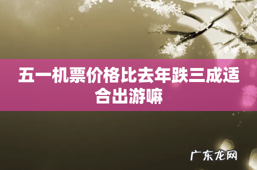 五一机票价格比去年跌三成适合出游嘛