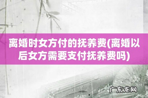 离婚以后女方需要支付抚养费吗 离婚时女方付的抚养费