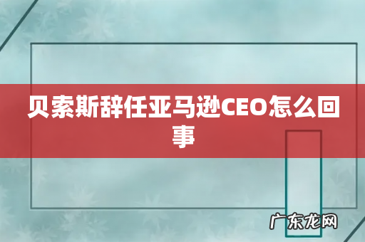贝索斯辞任亚马逊CEO怎么回事