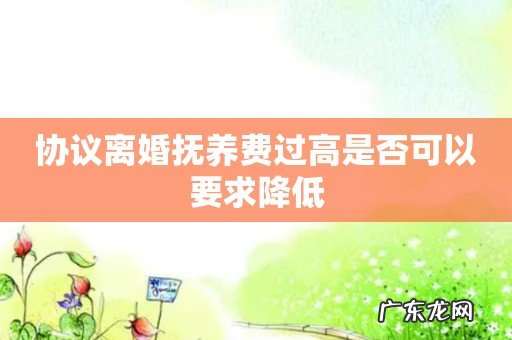 协议离婚抚养费过高是否可以要求降低