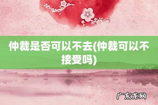 仲裁可以不接受吗 仲裁是否可以不去