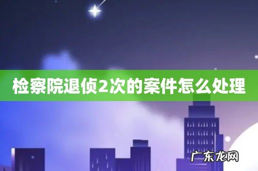 检察院退侦2次的案件怎么处理