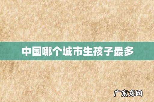 中国哪个城市生孩子最多