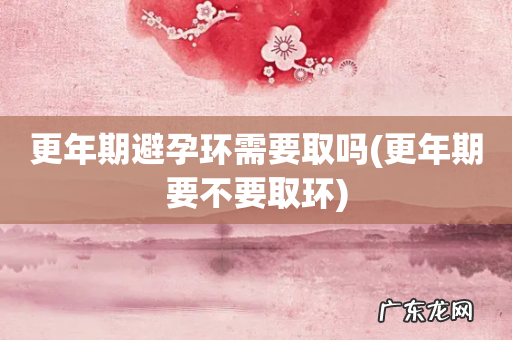 更年期要不要取环 更年期避孕环需要取吗