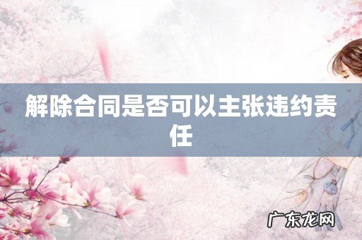 解除合同是否可以主张违约责任