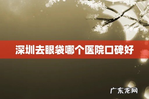 深圳去眼袋哪个医院口碑好