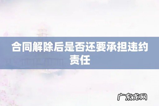 合同解除后是否还要承担违约责任