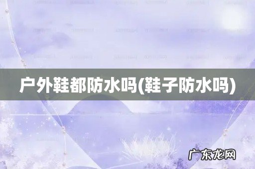 鞋子防水吗 户外鞋都防水吗