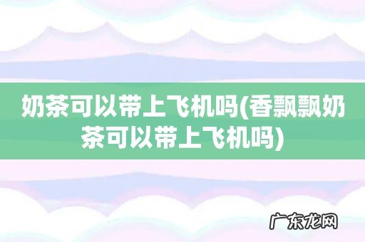 香飘飘奶茶可以带上飞机吗 奶茶可以带上飞机吗