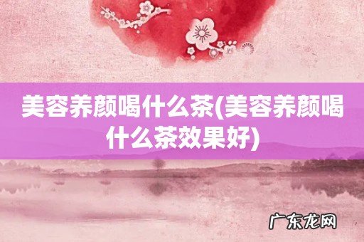 美容养颜喝什么茶效果好 美容养颜喝什么茶