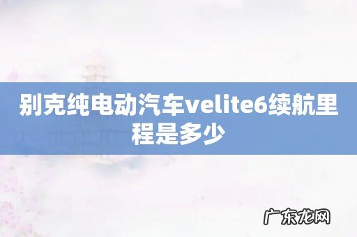 别克纯电动汽车velite6续航里程是多少