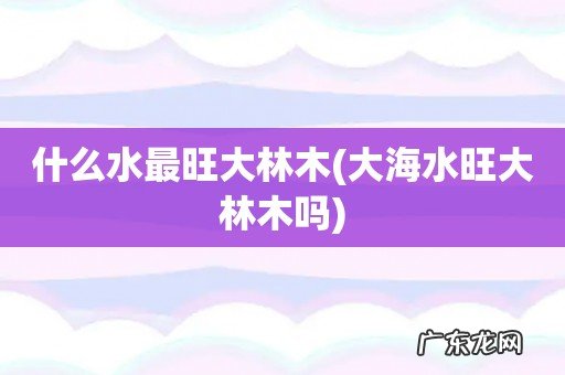大海水旺大林木吗 什么水最旺大林木