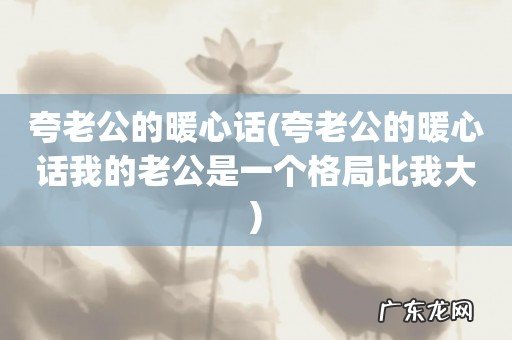 夸老公的暖心话我的老公是一个格局比我大 夸老公的暖心话