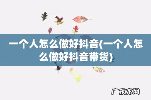 一个人怎么做好抖音带货 一个人怎么做好抖音