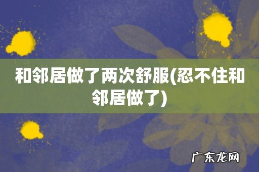 忍不住和邻居做了 和邻居做了两次舒服
