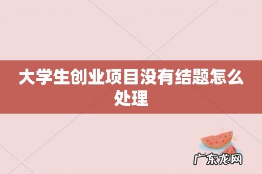 大学生创业项目没有结题怎么处理