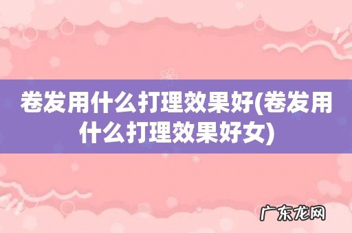 卷发用什么打理效果好女 卷发用什么打理效果好