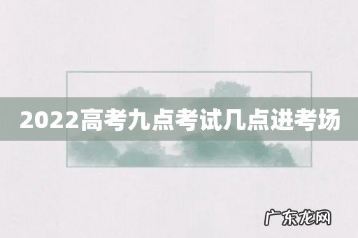 2022高考九点考试几点进考场