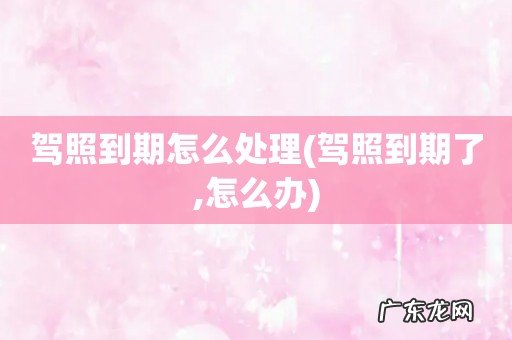 驾照到期了,怎么办 驾照到期怎么处理