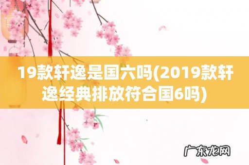 2019款轩逸经典排放符合国6吗 19款轩逸是国六吗