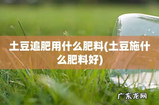 土豆施什么肥料好 土豆追肥用什么肥料