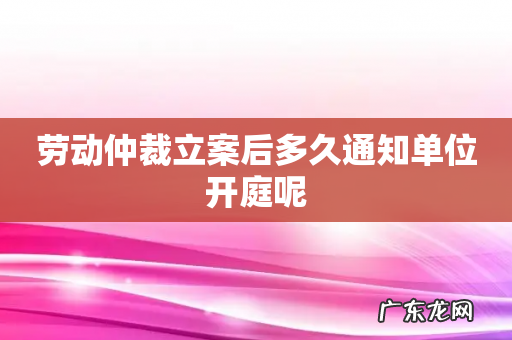劳动仲裁立案后多久通知单位开庭呢