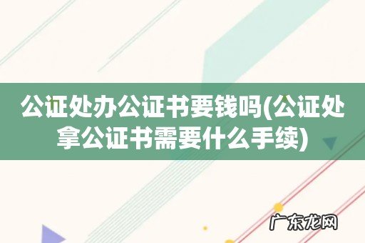 公证处拿公证书需要什么手续 公证处办公证书要钱吗