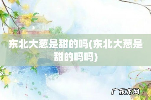 东北大葱是甜的吗吗 东北大葱是甜的吗