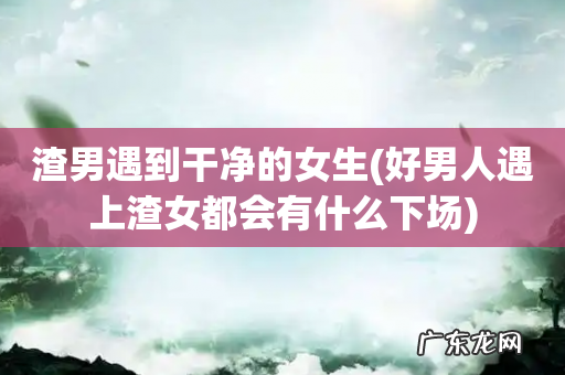 好男人遇上渣女都会有什么下场 渣男遇到干净的女生