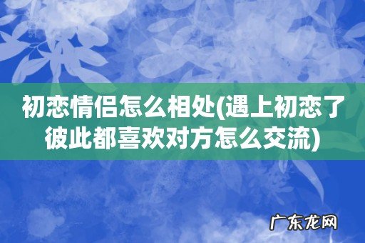 遇上初恋了彼此都喜欢对方怎么交流 初恋情侣怎么相处