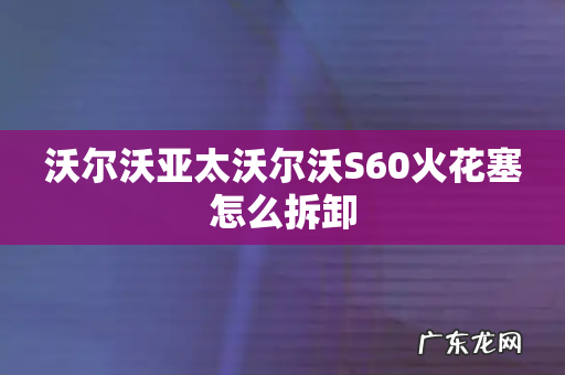 沃尔沃亚太沃尔沃S60火花塞怎么拆卸