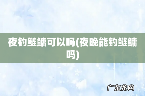 夜晚能钓鲢鳙吗 夜钓鲢鳙可以吗