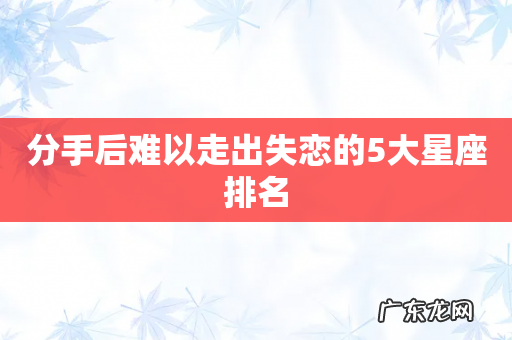 分手后难以走出失恋的5大星座排名