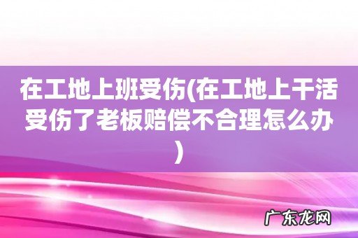 在工地上干活受伤了老板赔偿不合理怎么办 在工地上班受伤