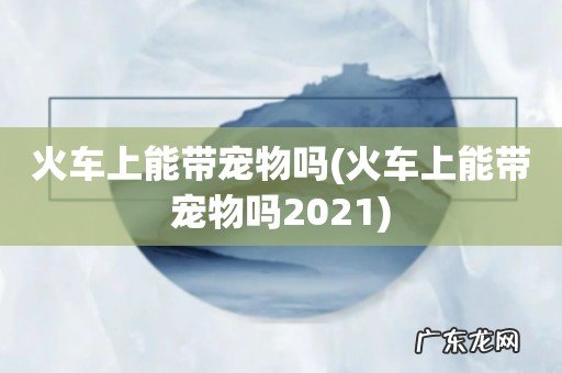 火车上能带宠物吗2021 火车上能带宠物吗