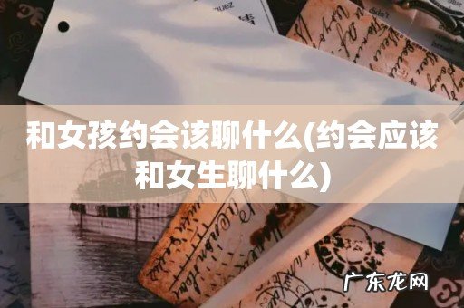 约会应该和女生聊什么 和女孩约会该聊什么