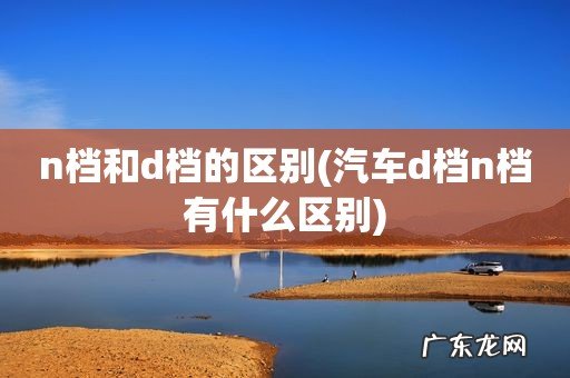汽车d档n档有什么区别 n档和d档的区别