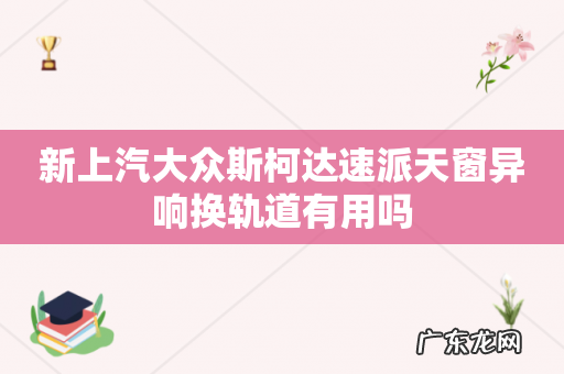 新上汽大众斯柯达速派天窗异响换轨道有用吗