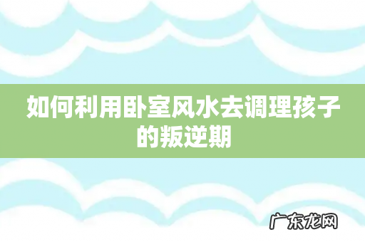 如何利用卧室风水去调理孩子的叛逆期