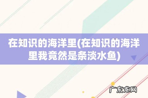 在知识的海洋里我竟然是条淡水鱼 在知识的海洋里