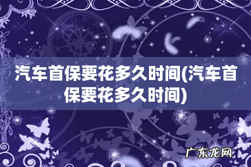 汽车首保要花多久时间 汽车首保要花多久时间