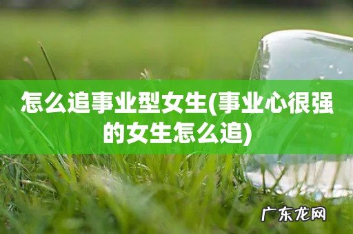 事业心很强的女生怎么追 怎么追事业型女生