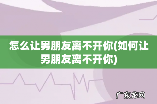 如何让男朋友离不开你 怎么让男朋友离不开你