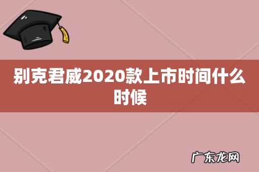别克君威2020款上市时间什么时候