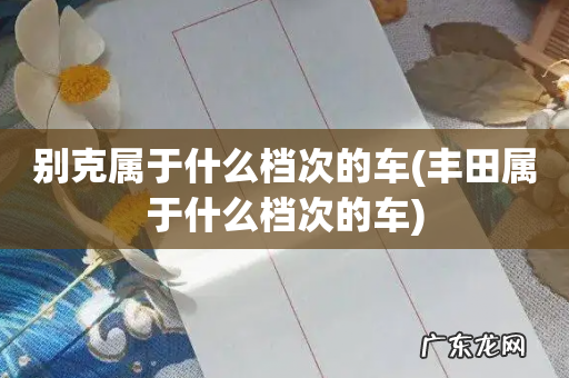 丰田属于什么档次的车 别克属于什么档次的车