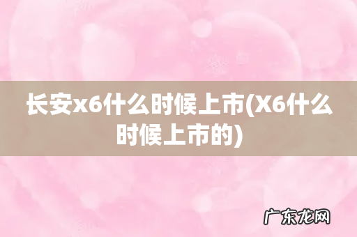 X6什么时候上市的 长安x6什么时候上市