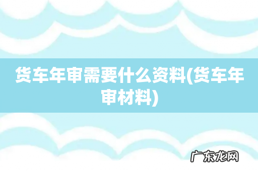 货车年审材料 货车年审需要什么资料