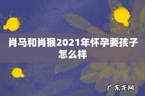肖马和肖猴2021年怀孕要孩子怎么样