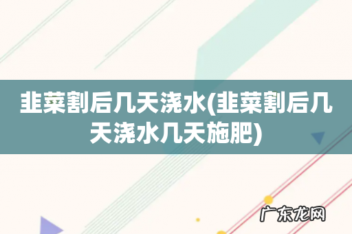 韭菜割后几天浇水几天施肥 韭菜割后几天浇水